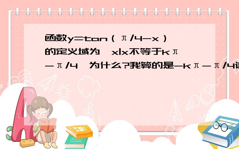 函数y=tan（π/4-x）的定义域为｛x|x不等于kπ-π/4｝为什么?我算的是-kπ-π/4请解惑～