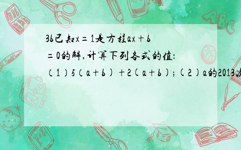 3b已知x=1是方程ax+b=0的解,计算下列各式的值：（1）5（a+b)+2(a+b);(2)a的2013次方+b的2013次方；(3)(a的平方+b的平方-2ab)(a+b)