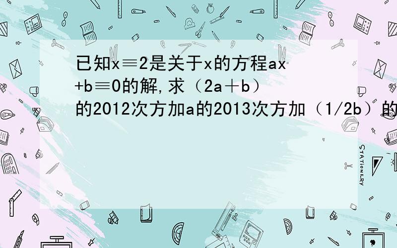 已知x≡2是关于x的方程ax+b≡0的解,求（2a＋b）的2012次方加a的2013次方加（1/2b）的2013次方的值