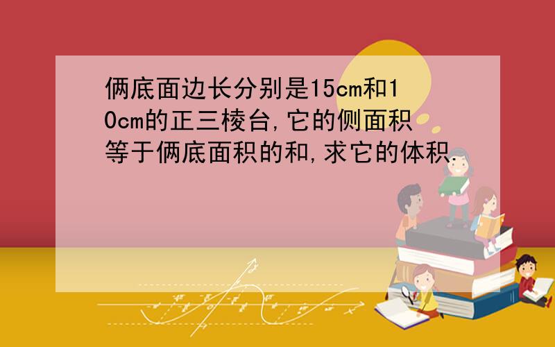 俩底面边长分别是15cm和10cm的正三棱台,它的侧面积等于俩底面积的和,求它的体积.