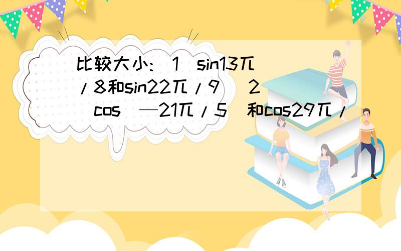 比较大小:(1)sin13兀/8和sin22兀/9 (2)cos(—21兀/5)和cos29兀/