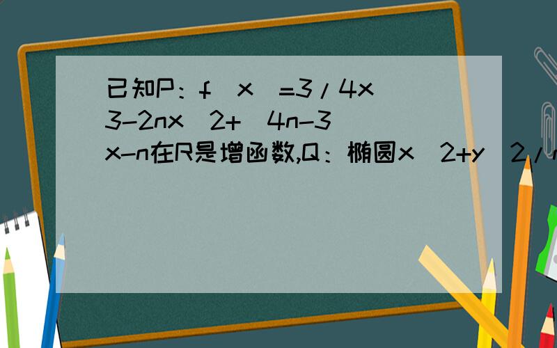 已知P：f（x）=3/4x^3-2nx^2+(4n-3)x-n在R是增函数,Q：椭圆x^2+y^2/n=1的焦点在y周上,若P或Q是真命题,P且Q是假命题那么n的取值为