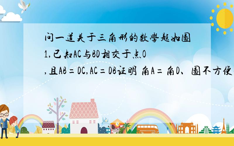 问一道关于三角形的数学题如图1,已知AC与BD相交于点O,且AB=DC,AC=DB证明 角A=角D、图不方便画、你们自己画吧.一楼的回答是错的、是证明角A=角D、你证明的是角DAB=角ADC