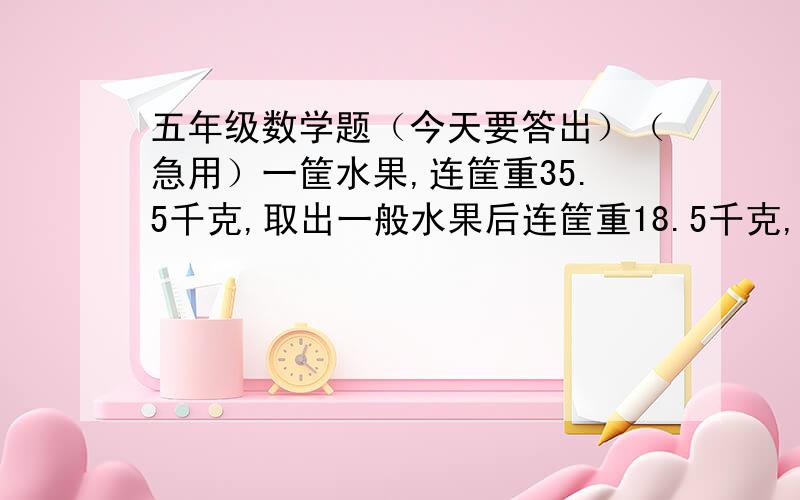 五年级数学题（今天要答出）（急用）一筐水果,连筐重35.5千克,取出一般水果后连筐重18.5千克,原来有多少千克水果?写解：设……好不好