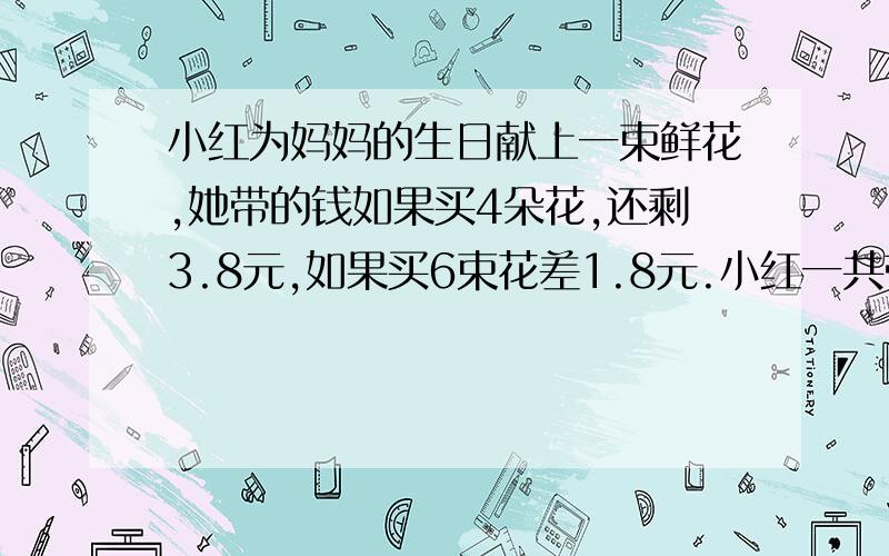 小红为妈妈的生日献上一束鲜花,她带的钱如果买4朵花,还剩3.8元,如果买6束花差1.8元.小红一共带多少钱