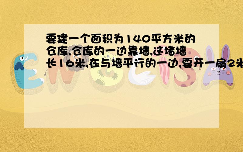 要建一个面积为140平方米的仓库,仓库的一边靠墙,这堵墙长16米,在与墙平行的一边,要开一扇2米宽的门,已知围墙仓库的现有木材可是新建板墙的总长为32米,那么这个仓库的长和宽应分别是多