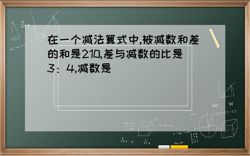 在一个减法算式中,被减数和差的和是210,差与减数的比是3：4,减数是