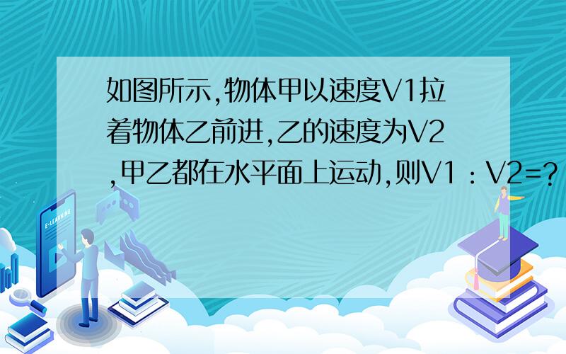 如图所示,物体甲以速度V1拉着物体乙前进,乙的速度为V2,甲乙都在水平面上运动,则V1：V2=?