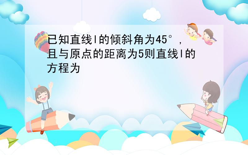 已知直线l的倾斜角为45°,且与原点的距离为5则直线l的方程为