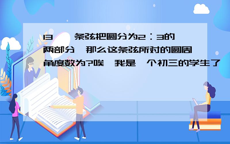 13、一条弦把圆分为2：3的两部分,那么这条弦所对的圆周角度数为?唉,我是一个初三的学生了,因为快要生高中了,所以我们老师给我们布置了一堆“寒假试卷”,又没有答案,无奈之下,只好寻求