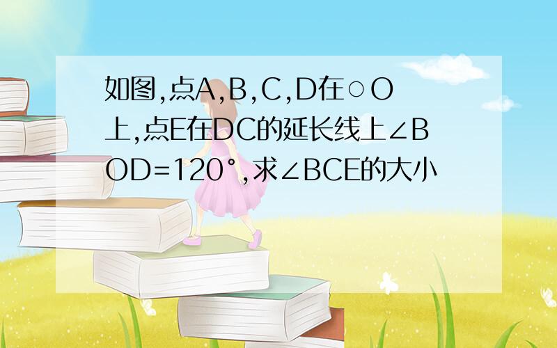 如图,点A,B,C,D在○O上,点E在DC的延长线上∠BOD=120°,求∠BCE的大小