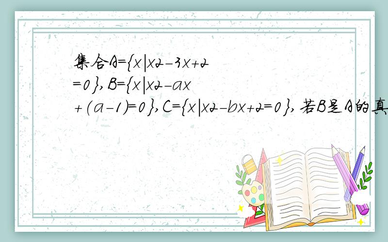 集合A={x|x2-3x+2=0},B={x|x2-ax+(a-1)=0},C={x|x2-bx+2=0},若B是A的真子集,C是A集合A={x|x2-3x+2=0},,B={x|x2-ax+(a-1)=0},C={x|x2-bx+2=0},若B是A的真子集,C是A的子集,求实数a.b的取值范围。