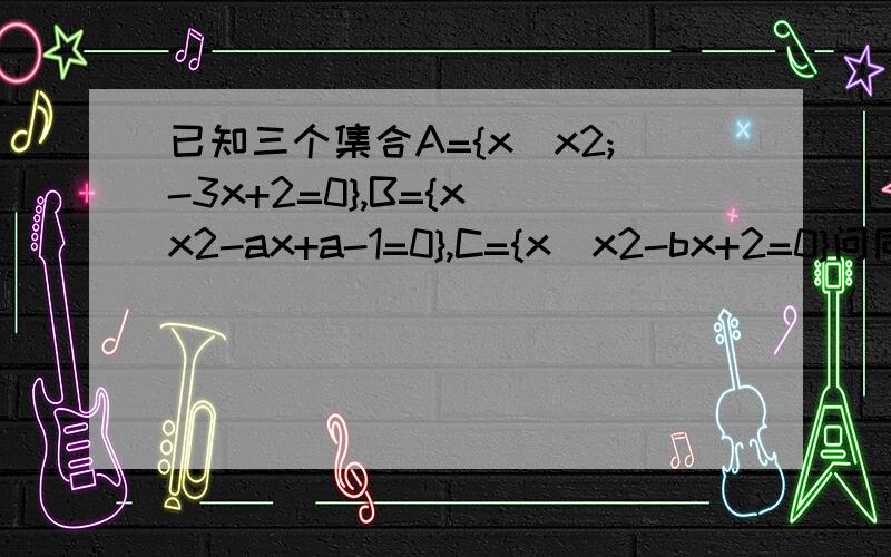 已知三个集合A={x|x2;-3x+2=0},B={x|x2-ax+a-1=0},C={x|x2-bx+2=0}问同时满足B是A的真子集,A∪C=A,空集是C的真子集,的实数a,b是否存在?,若存在,求出a,b的值；若不存在,请说明理由亲讲的通俗点欧,如果能给