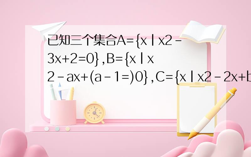 已知三个集合A={x|x2-3x+2=0},B={x|x2-ax+(a-1=)0},C={x|x2-2x+b=0}问:满足B是A的真子集,C是A的子集的实数a,b是否存在?若存在,求出a,b的所有值,若不存在 请说明理由.