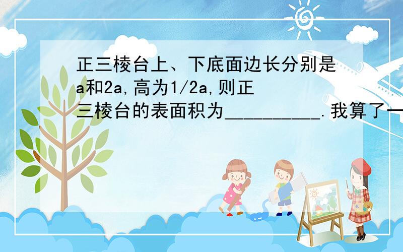 正三棱台上、下底面边长分别是a和2a,高为1/2a,则正三棱台的表面积为__________.我算了一个答案：（5根号3+3根号2）a²/4,觉得结果不对.请神人解答,