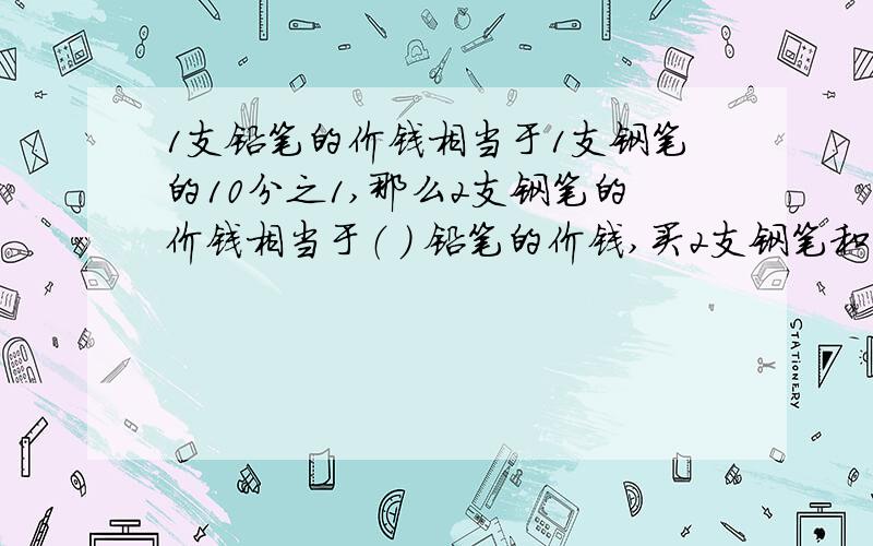 1支铅笔的价钱相当于1支钢笔的10分之1,那么2支钢笔的价钱相当于（ ） 铅笔的价钱,买2支钢笔和10支钢笔,相当于（ ）支钢笔或（ ）支铅笔的价钱商店运来300双运动鞋,装在2个木箱和6个纸箱里