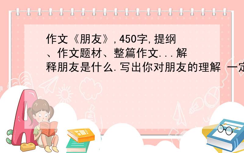 作文《朋友》,450字,提纲、作文题材、整篇作文...解释朋友是什么.写出你对朋友的理解 一定要有450字啊