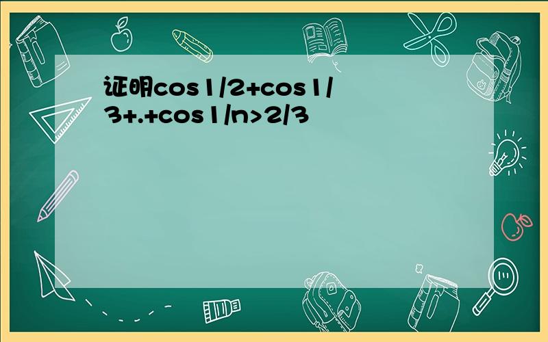 证明cos1/2+cos1/3+.+cos1/n>2/3