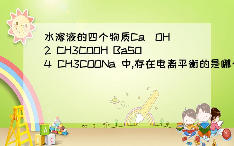 水溶液的四个物质Ca(OH)2 CH3COOH BaSO4 CH3COONa 中,存在电离平衡的是哪个?