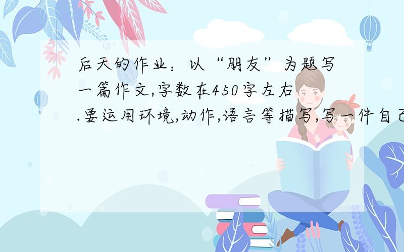 后天的作业：以“朋友”为题写一篇作文,字数在450字左右.要运用环境,动作,语言等描写,写一件自己亲身经历过亲人,老师,或帮助你的事.