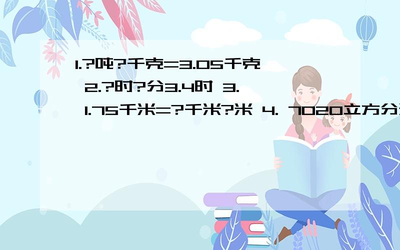 1.?吨?千克=3.05千克 2.?时?分3.4时 3. 1.75千米=?千米?米 4. 7020立方分米=?立方米?立方分米既要速度快也要准确（对）,最好是抄原题,回答好的（在12分钟之内回答的）给50个悬赏分,现在的时间是：