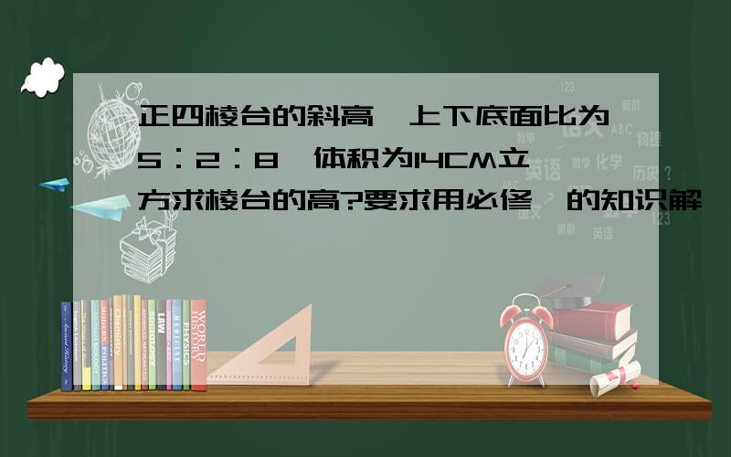 正四棱台的斜高,上下底面比为5：2：8,体积为14CM立方求棱台的高?要求用必修一的知识解,要详细不要复制