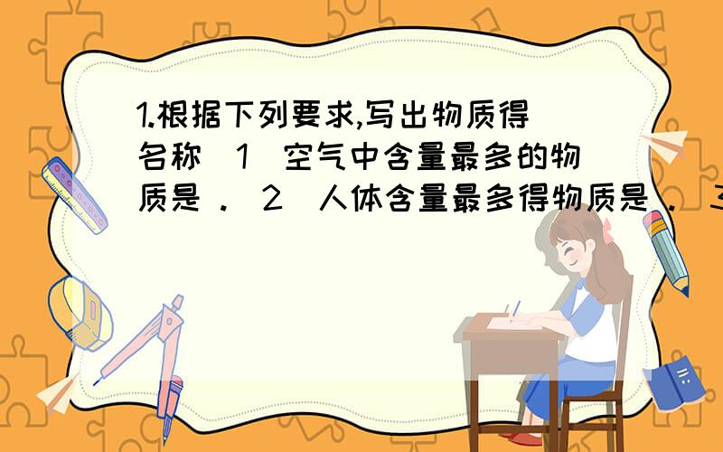 1.根据下列要求,写出物质得名称（1）空气中含量最多的物质是 .（2）人体含量最多得物质是 .（3）白色固体物质有 （填一种）（4）有刺激性气味得气体是 .2.下列有不同得物质,回答下列问