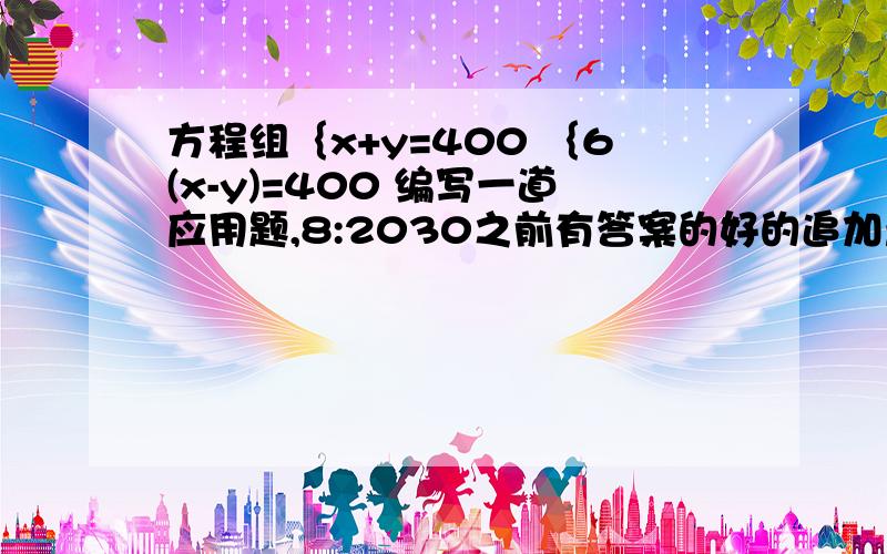 方程组｛x+y=400 ｛6(x-y)=400 编写一道应用题,8:2030之前有答案的好的追加悬赏