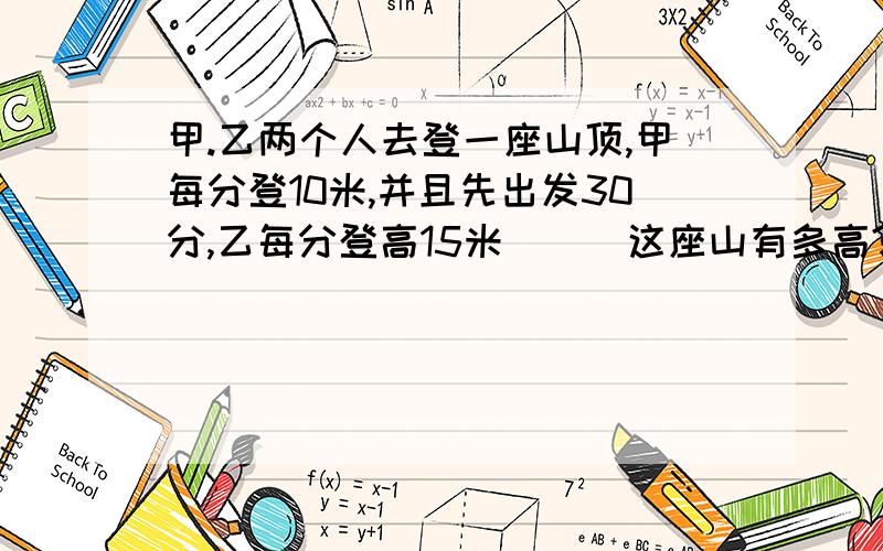 甲.乙两个人去登一座山顶,甲每分登10米,并且先出发30分,乙每分登高15米```这座山有多高?甲用多少时间登山?