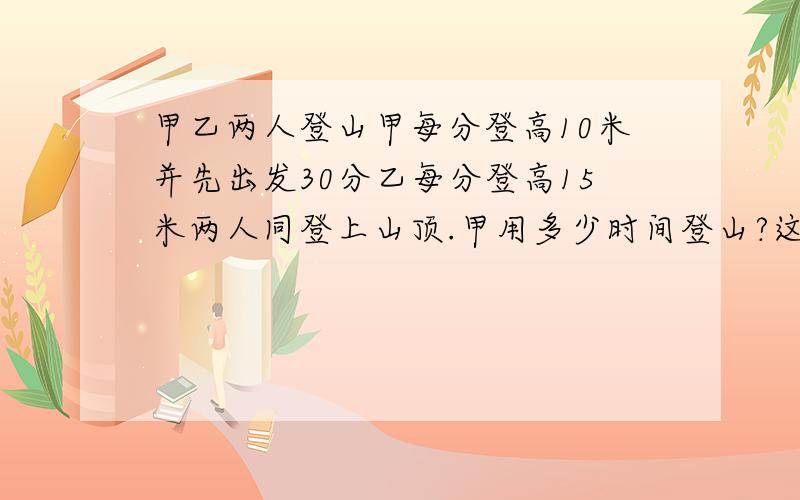 甲乙两人登山甲每分登高10米并先出发30分乙每分登高15米两人同登上山顶.甲用多少时间登山?这座山有多高问题是主要该设谁?