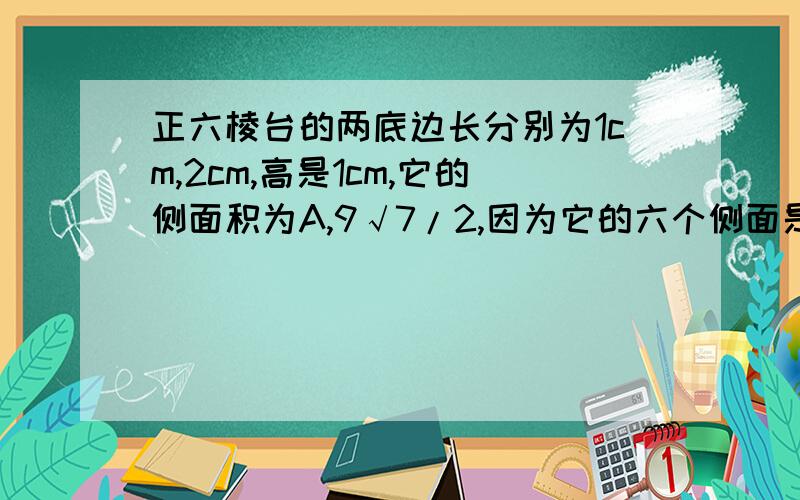 正六棱台的两底边长分别为1cm,2cm,高是1cm,它的侧面积为A,9√7/2,因为它的六个侧面是梯形,而上底和下底是已知的,只要求出高即可.上底边长到上底中心的距离是√3/2,下底边长到下底中心的距