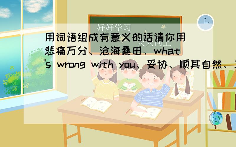 用词语组成有意义的话请你用 悲痛万分、沧海桑田、what's wrong with you、妥协、顺其自然、三国杀、欢天喜地、乐善好施、盛气凌人、破釜沉舟、南辕北辙、外强中干 中任取5个组成一段有意