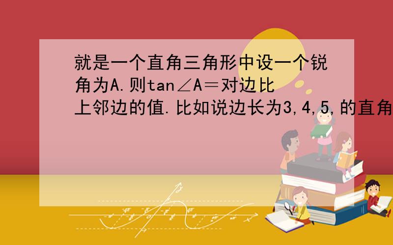 就是一个直角三角形中设一个锐角为A.则tan∠A＝对边比上邻边的值.比如说边长为3,4,5,的直角三角形ABC.AB＝3,BC＝4.AC＝5则tan∠A＝4/3＝4比3tan∠A＝对边比上邻边的值.对边为4,∠A的临边可以是AC