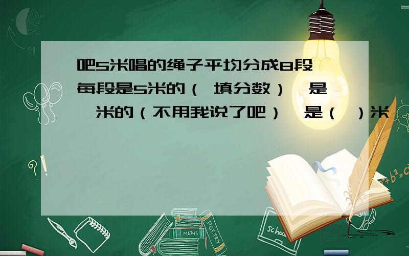 吧5米唱的绳子平均分成8段,每段是5米的（ 填分数）,是一米的（不用我说了吧）,是（ ）米,是（ ）厘米七分之五的意义表示把（ ）平均分成7份,表示其中的（ ）份的书；还可以表示吧（ ）