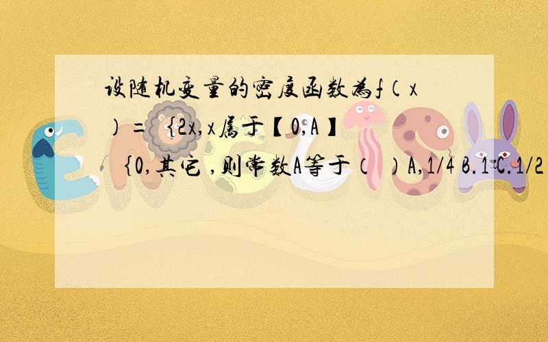 设随机变量的密度函数为f（x）=｛2x,x属于【0,A】 ｛0,其它 ,则常数A等于（ ）A,1/4 B.1 C.1/2 D.2