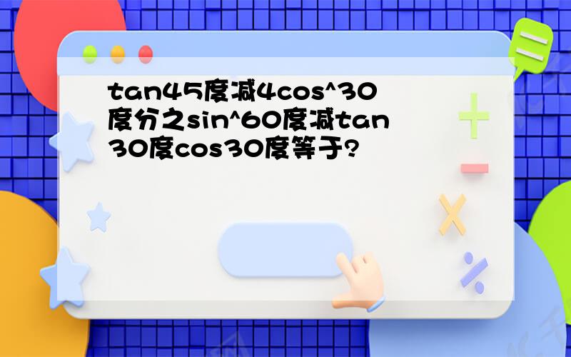 tan45度减4cos^30度分之sin^60度减tan30度cos30度等于?