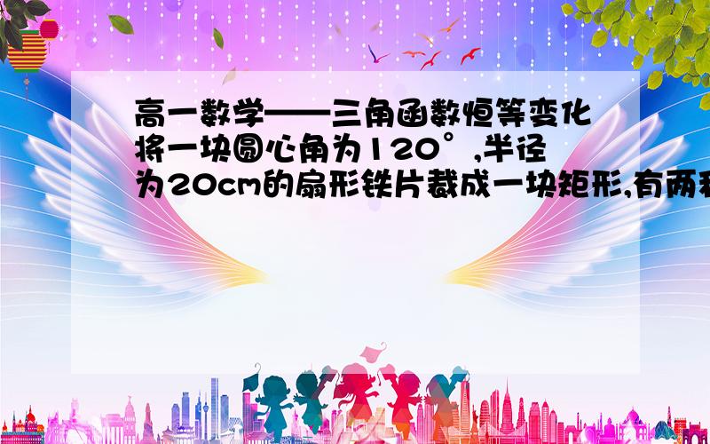 高一数学——三角函数恒等变化将一块圆心角为120°,半径为20cm的扇形铁片裁成一块矩形,有两种裁法.让矩形的一边在扇形的一半径OA上或让矩形一边与弦AB平行,请问哪种裁法能得到最大面积?