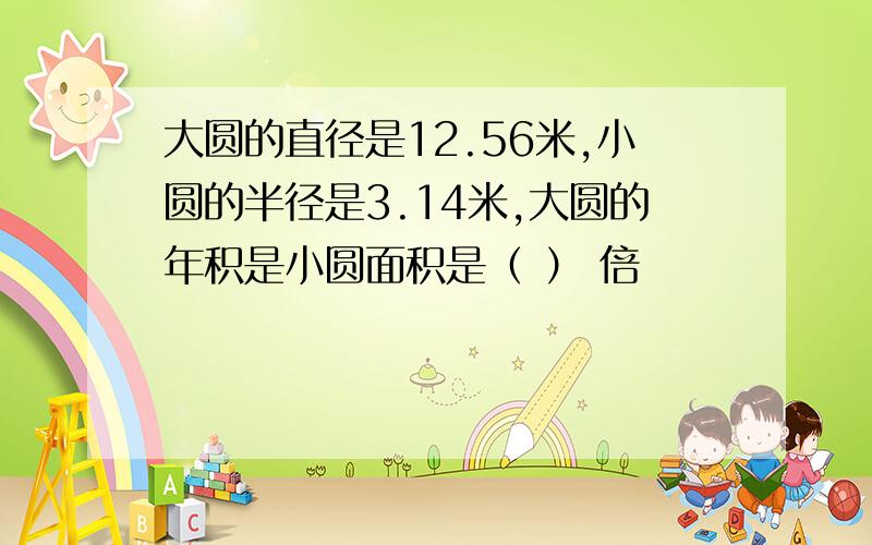 大圆的直径是12.56米,小圆的半径是3.14米,大圆的年积是小圆面积是（ ） 倍