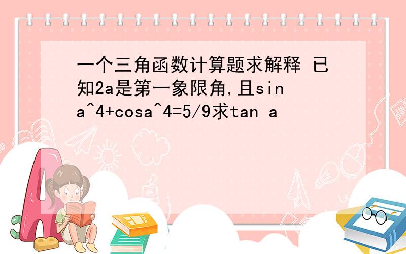 一个三角函数计算题求解释 已知2a是第一象限角,且sina^4+cosa^4=5/9求tan a