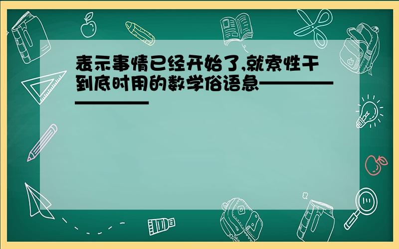 表示事情已经开始了,就索性干到底时用的数学俗语急————————