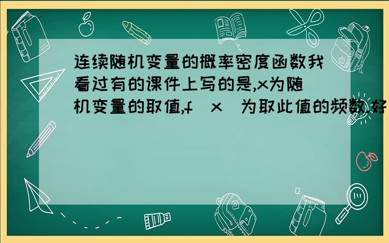 连续随机变量的概率密度函数我看过有的课件上写的是,x为随机变量的取值,f（x）为取此值的频数.好几个课件上都这么写.这样对么?运用概率的频数定义?问题是f(x)可以大于1,也可以小于1.可