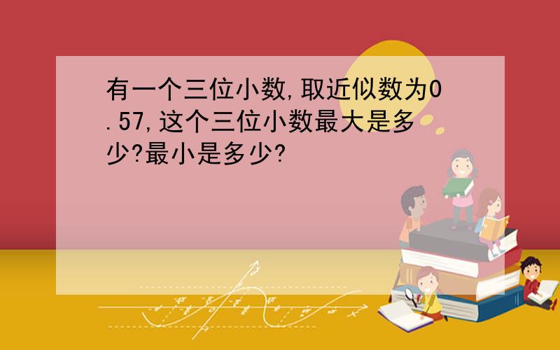 有一个三位小数,取近似数为0.57,这个三位小数最大是多少?最小是多少?