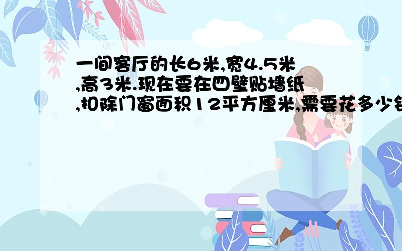 一间客厅的长6米,宽4.5米,高3米.现在要在四壁贴墙纸,扣除门窗面积12平方厘米,需要花多少钱每平方米墙纸售价为3.5元.