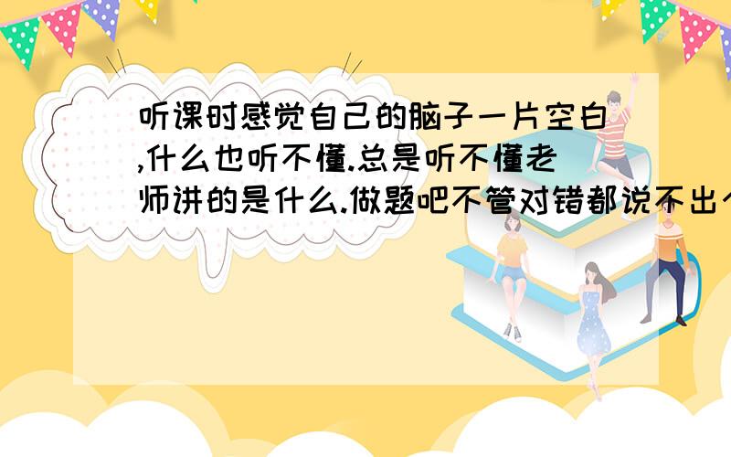 听课时感觉自己的脑子一片空白,什么也听不懂.总是听不懂老师讲的是什么.做题吧不管对错都说不出个所以...听课时感觉自己的脑子一片空白,什么也听不懂.总是听不懂老师讲的是什么.做题