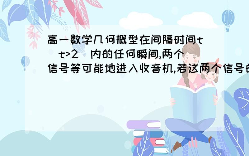 高一数学几何概型在间隔时间t(t>2)内的任何瞬间,两个信号等可能地进入收音机,若这两个信号的间隔小于2,则收音机将会受到干扰,求收音机受到干扰的概率.