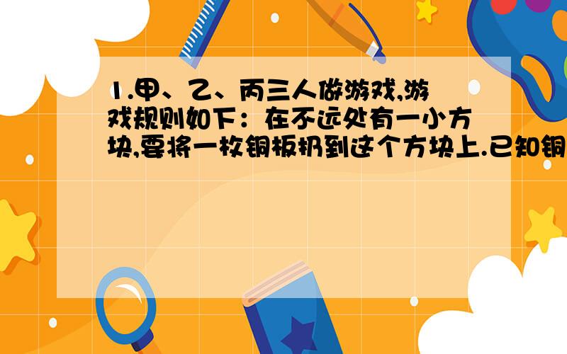 1.甲、乙、丙三人做游戏,游戏规则如下：在不远处有一小方块,要将一枚铜板扔到这个方块上.已知铜板的直径是方块长的3/4,谁能将铜板整个扔到这个方块上就可以进行下一轮游戏.甲一扔,铜