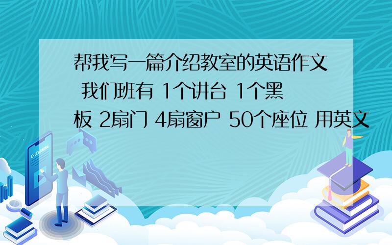 帮我写一篇介绍教室的英语作文 我们班有 1个讲台 1个黑板 2扇门 4扇窗户 50个座位 用英文