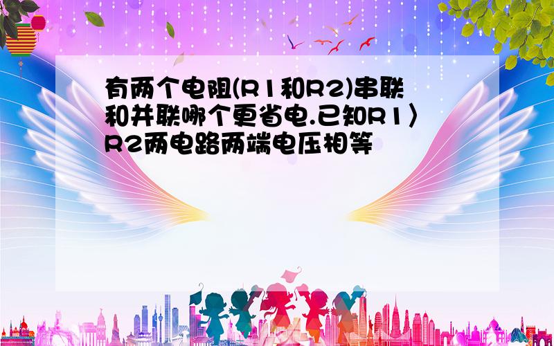 有两个电阻(R1和R2)串联和并联哪个更省电.已知R1〉R2两电路两端电压相等