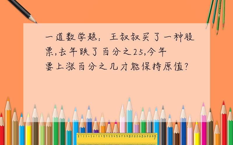 一道数学题：王叔叔买了一种股票,去年跌了百分之25,今年要上涨百分之几才能保持原值?