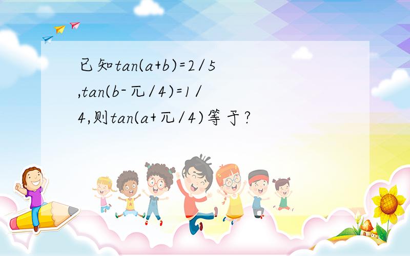 已知tan(a+b)=2/5,tan(b-兀/4)=1/4,则tan(a+兀/4)等于?